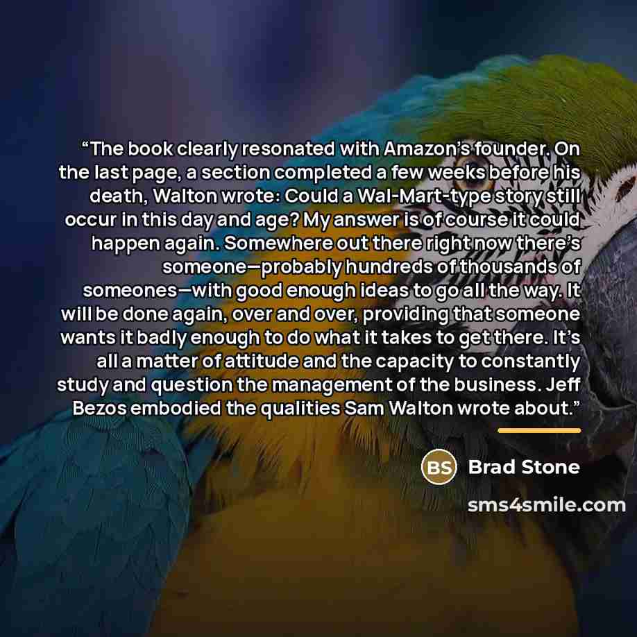 “The book clearly resonated with Amazon’s founder. On the last page, a section completed a few weeks before his death, Walton wrote: Could a Wal-Mart-type story still occur in this day and age? My answer is of course it could happen again. Somewhere out there right now there’s someone—probably…” quote by Brad Stone