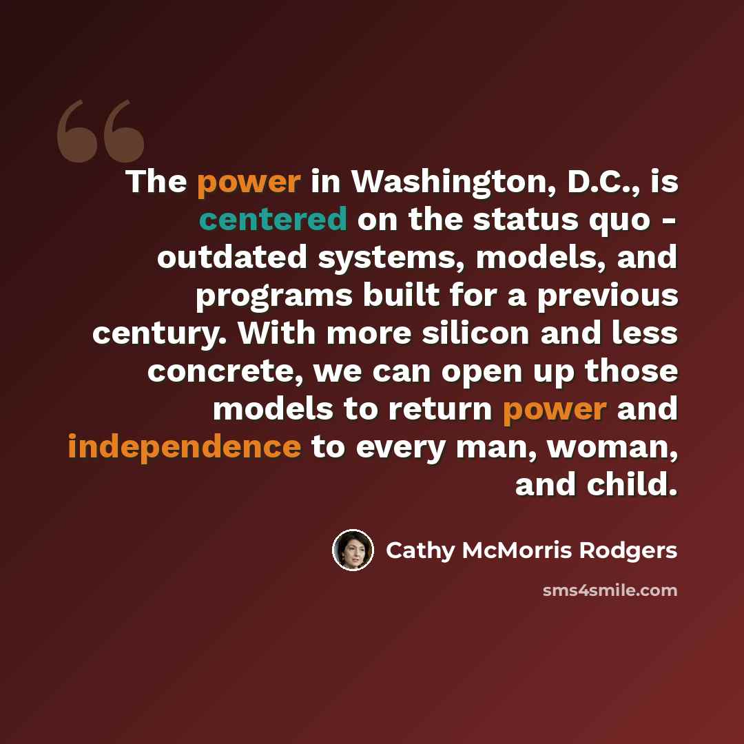 “The power in Washington, D.C., is centered on the status quo - outdated systems, models, and programs built for a previous century. With more silicon and less concrete, we can open up those models to return power and independence to every man, woman, and child.” quote by Cathy McMorris Rodgers