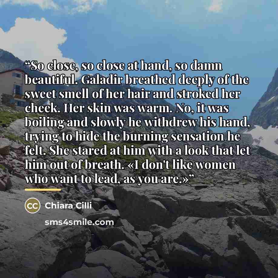“So close, so close at hand, so damn beautiful. Galadir breathed deeply of the sweet smell of her hair and stroked her cheek. Her skin was warm. No, it was boiling and slowly he withdrew his hand, trying to hide the burning sensation he felt. She stared at him with a look that let him out of…” quote by Chiara Cilli