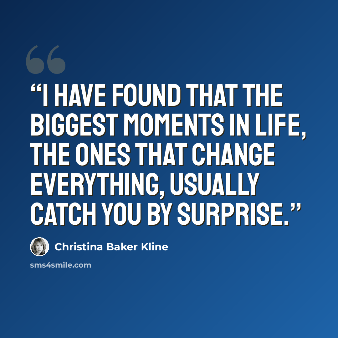 “I have found that the biggest moments in life, the ones that change everything, usually catch you by surprise.” quote by Christina Baker Kline