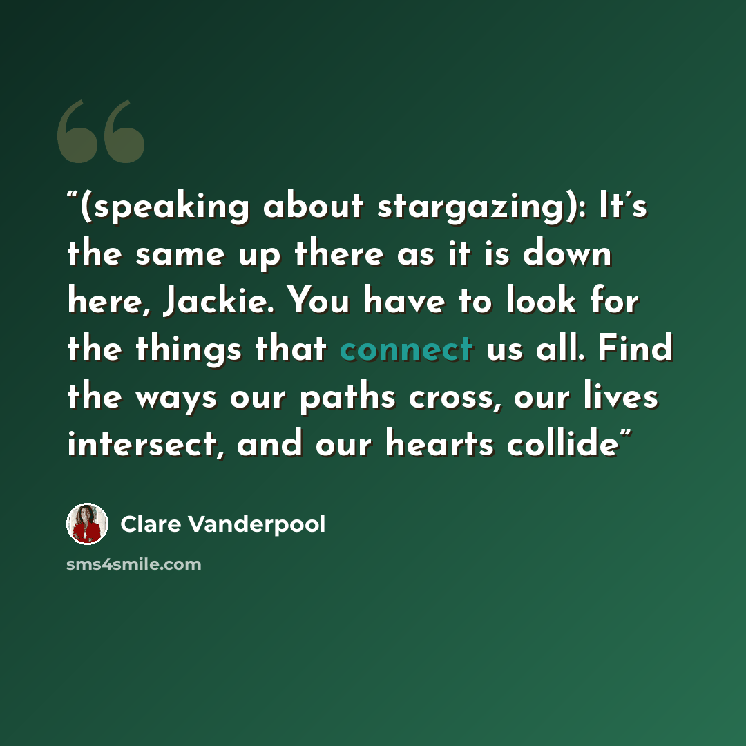 “(speaking about stargazing): It’s the same up there as it is down here, Jackie. You have to look for the things that connect us all. Find the ways our paths cross, our lives intersect, and our hearts collide” quote by Clare Vanderpool