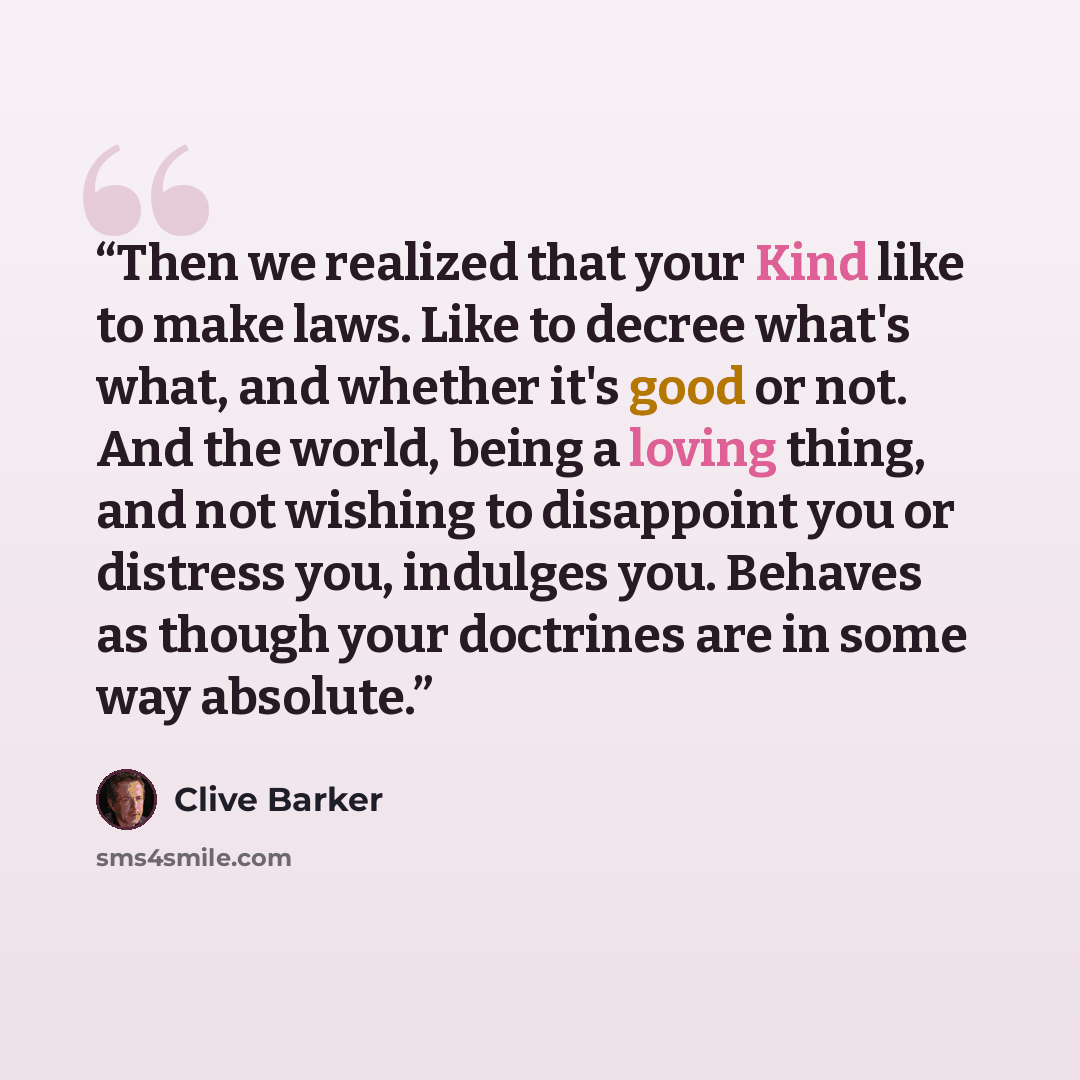 “Then we realized that your Kind like to make laws. Like to decree what's what, and whether it's good or not. And the world, being a loving thing, and not wishing to disappoint you or distress you, indulges you. Behaves as though your doctrines are in some way absolute.” quote by Clive Barker