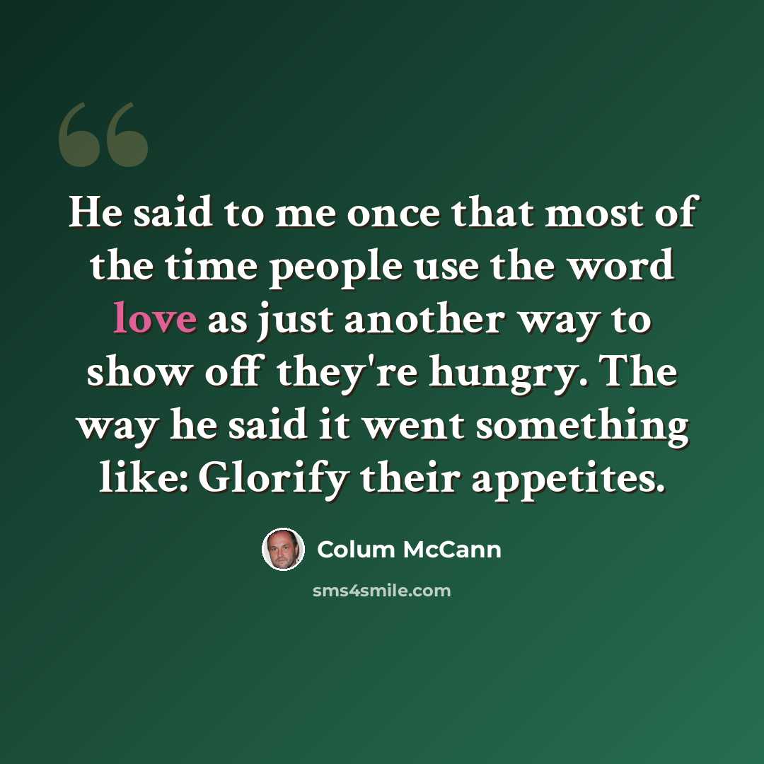 “He said to me once that most of the time people use the word love as just another way to show off they're hungry. The way he said it went something like: Glorify their appetites.” quote by Colum McCann