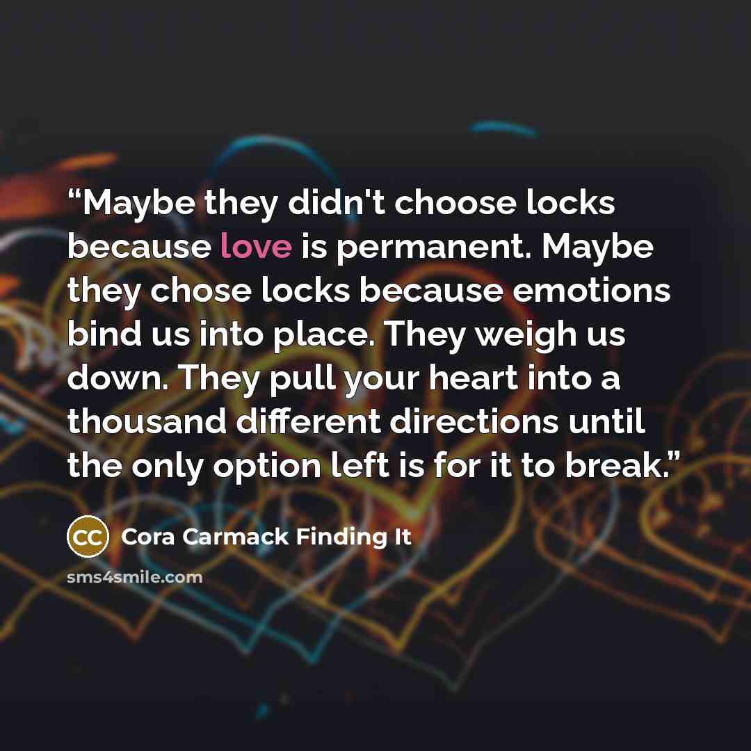 “Maybe they didn't choose locks because love is permanent. Maybe they chose locks because emotions bind us into place. They weigh us down. They pull your heart into a thousand different directions until the only option left is for it to break.” quote by Cora Carmack Finding It