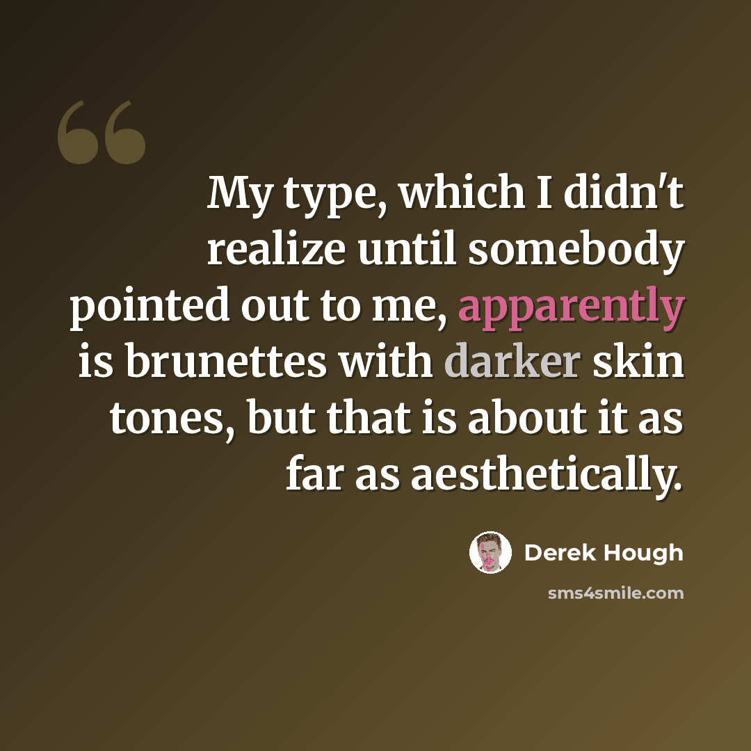 “My type, which I didn't realize until somebody pointed out to me, apparently is brunettes with darker skin tones, but that is about it as far as aesthetically.” quote by Derek Hough