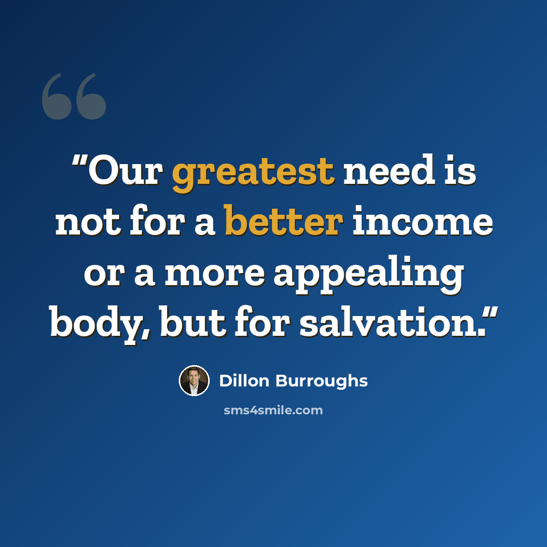 “Our greatest need is not for a better income or a more appealing body, but for salvation.” quote by Dillon Burroughs