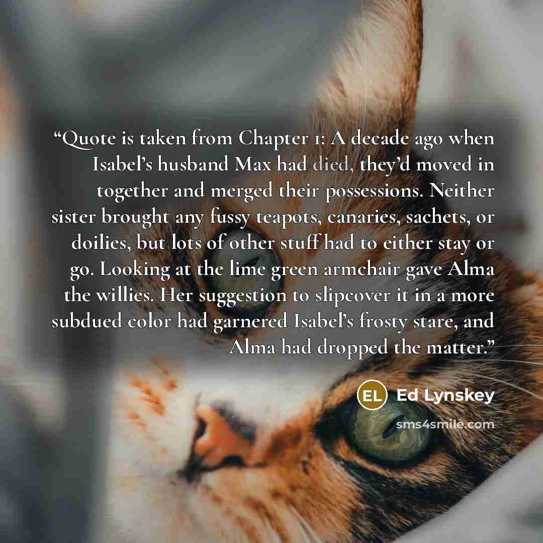 “Quote is taken from Chapter 1: A decade ago when Isabel’s husband Max had died, they’d moved in together and merged their possessions. Neither sister brought any fussy teapots, canaries, sachets, or doilies, but lots of other stuff had to either stay or go. Looking at the lime green armchair gave…” quote by Ed Lynskey