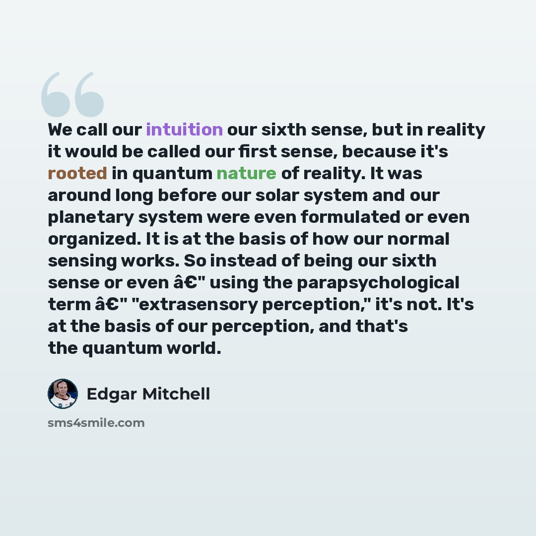 “We call our intuition our sixth sense, but in reality it would be called our first sense, because it's rooted in quantum nature of reality. It was around long before our solar system and our planetary system were even formulated or even organized. It is at the basis of how our normal sensing…” quote by Edgar Mitchell
