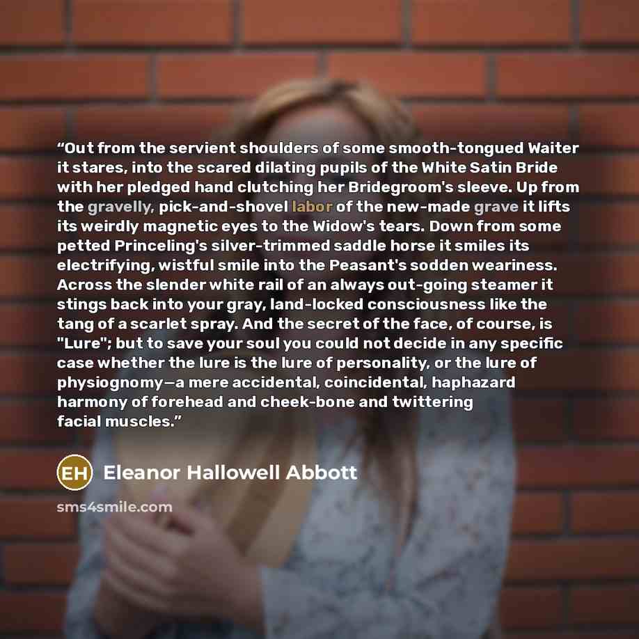 “Out from the servient shoulders of some smooth-tongued Waiter it stares, into the scared dilating pupils of the White Satin Bride with her pledged hand clutching her Bridegroom's sleeve. Up from the gravelly, pick-and-shovel labor of the new-made grave it lifts its weirdly magnetic eyes to the…” quote by Eleanor Hallowell Abbott