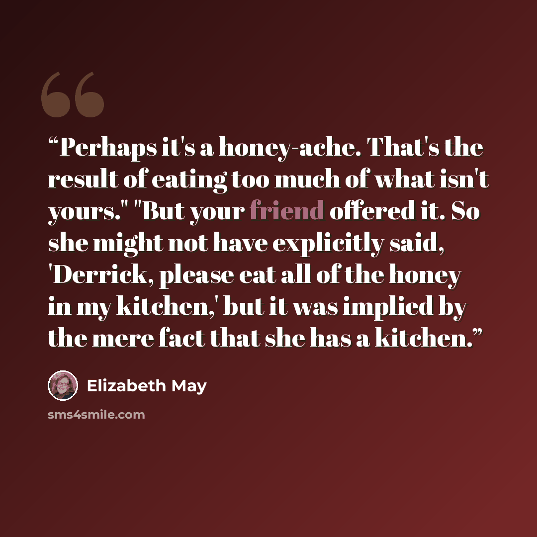 “Perhaps it's a honey-ache. That's the result of eating too much of what isn't yours." "But your friend offered it. So she might not have explicitly said, 'Derrick, please eat all of the honey in my kitchen,' but it was implied by the mere fact that she has a kitchen.” quote by Elizabeth May