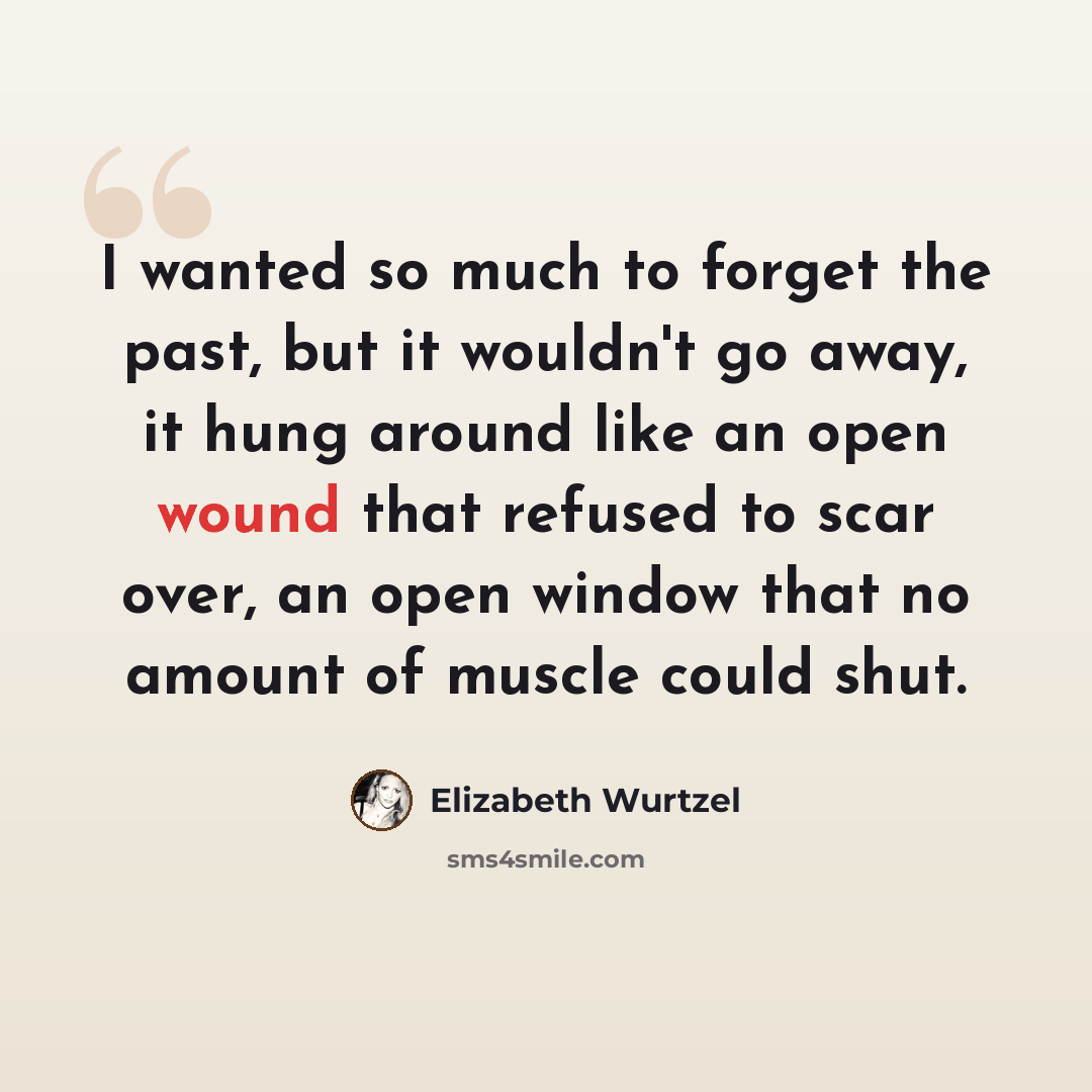 “I wanted so much to forget the past, but it wouldn't go away, it hung around like an open wound that refused to scar over, an open window that no amount of muscle could shut.” quote by Elizabeth Wurtzel