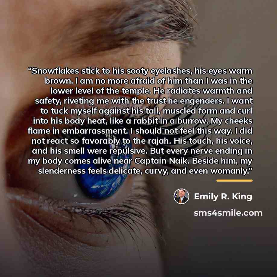 “Snowflakes stick to his sooty eyelashes, his eyes warm brown. I am no more afraid of him than I was in the lower level of the temple. He radiates warmth and safety, riveting me with the trust he engenders. I want to tuck myself against his tall, muscled form and curl into his body heat, like a…” quote by Emily R. King