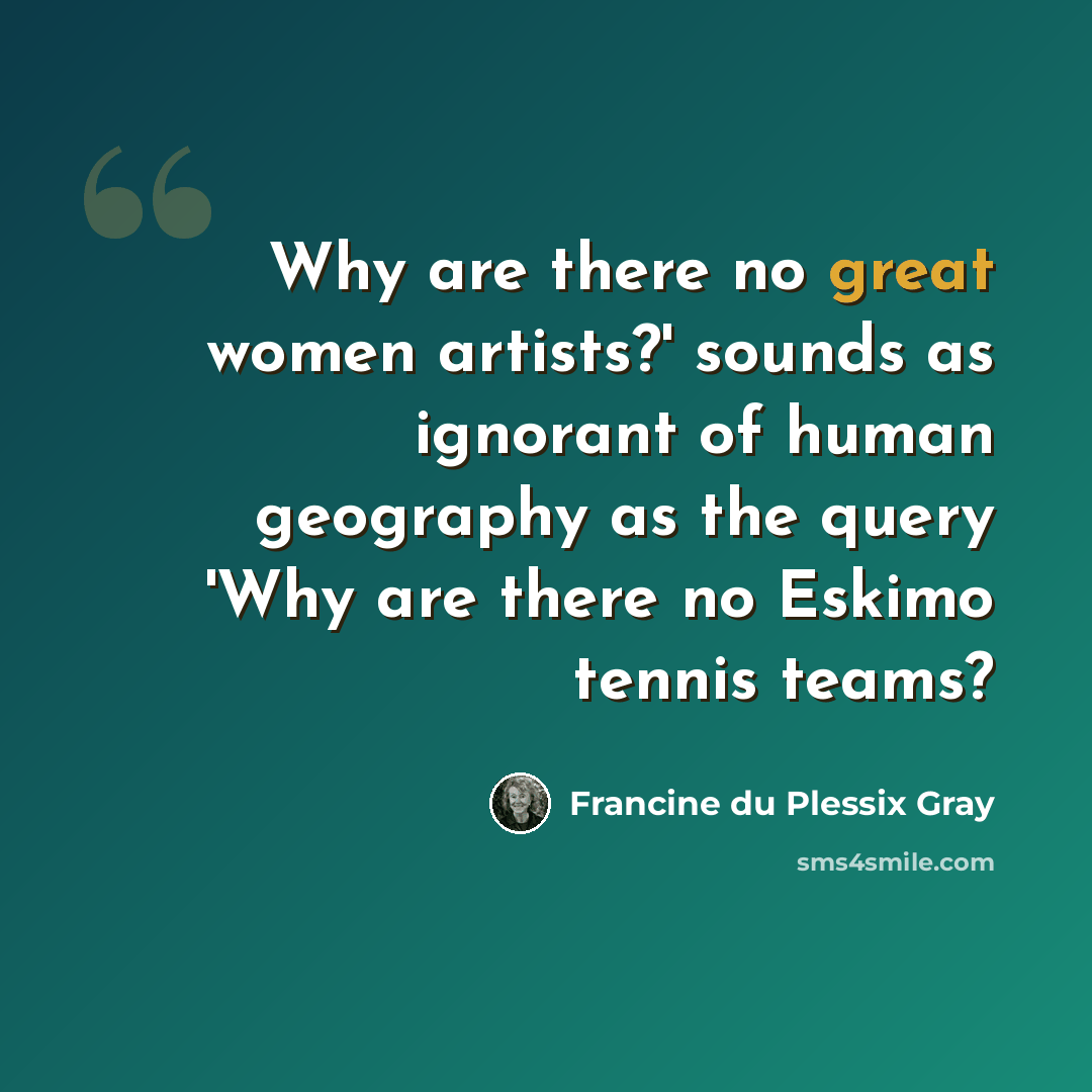 “Why are there no great women artists?' sounds as ignorant of human geography as the query 'Why are there no Eskimo tennis teams?” quote by Francine du Plessix Gray