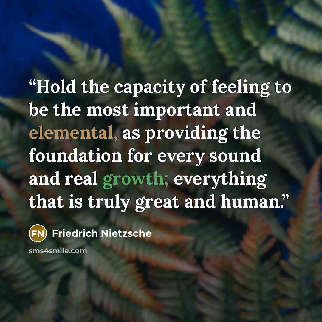 “Hold the capacity of feeling to be the most important and elemental, as providing the foundation for every sound and real growth; everything that is truly great and human.” quote by Friedrich Nietzsche