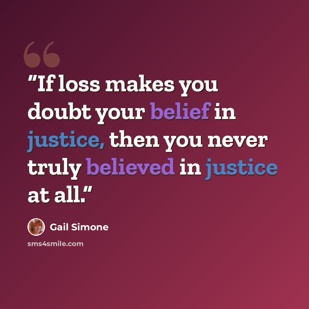 “If loss makes you doubt your belief in justice, then you never truly believed in justice at all.” quote by Gail Simone