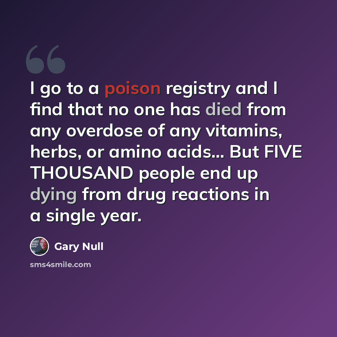 “I go to a poison registry and I find that no one has died from any overdose of any vitamins, herbs, or amino acids... But FIVE THOUSAND people end up dying from drug reactions in a single year.” quote by Gary Null