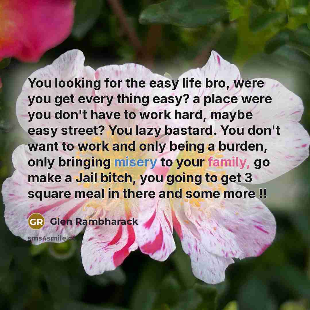 “You looking for the easy life bro, were you get every thing easy? a place were you don't have to work hard, maybe easy street? You lazy bastard. You don't want to work and only being a burden, only bringing misery to your family, go make a Jail bitch, you going to get 3 square meal in there and…” quote by Glen Rambharack