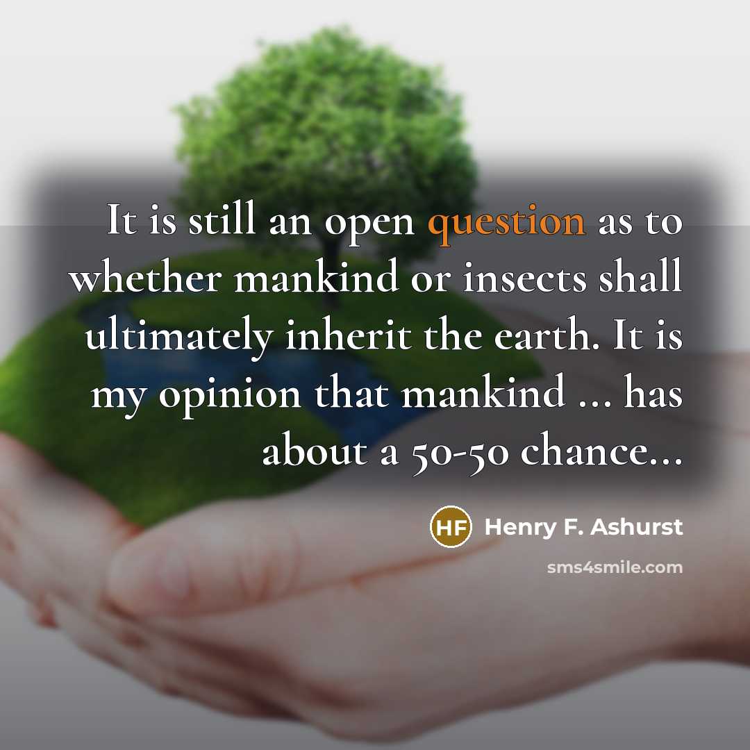 “It is still an open question as to whether mankind or insects shall ultimately inherit the earth. It is my opinion that mankind ... has about a 50-50 chance...” quote by Henry F. Ashurst