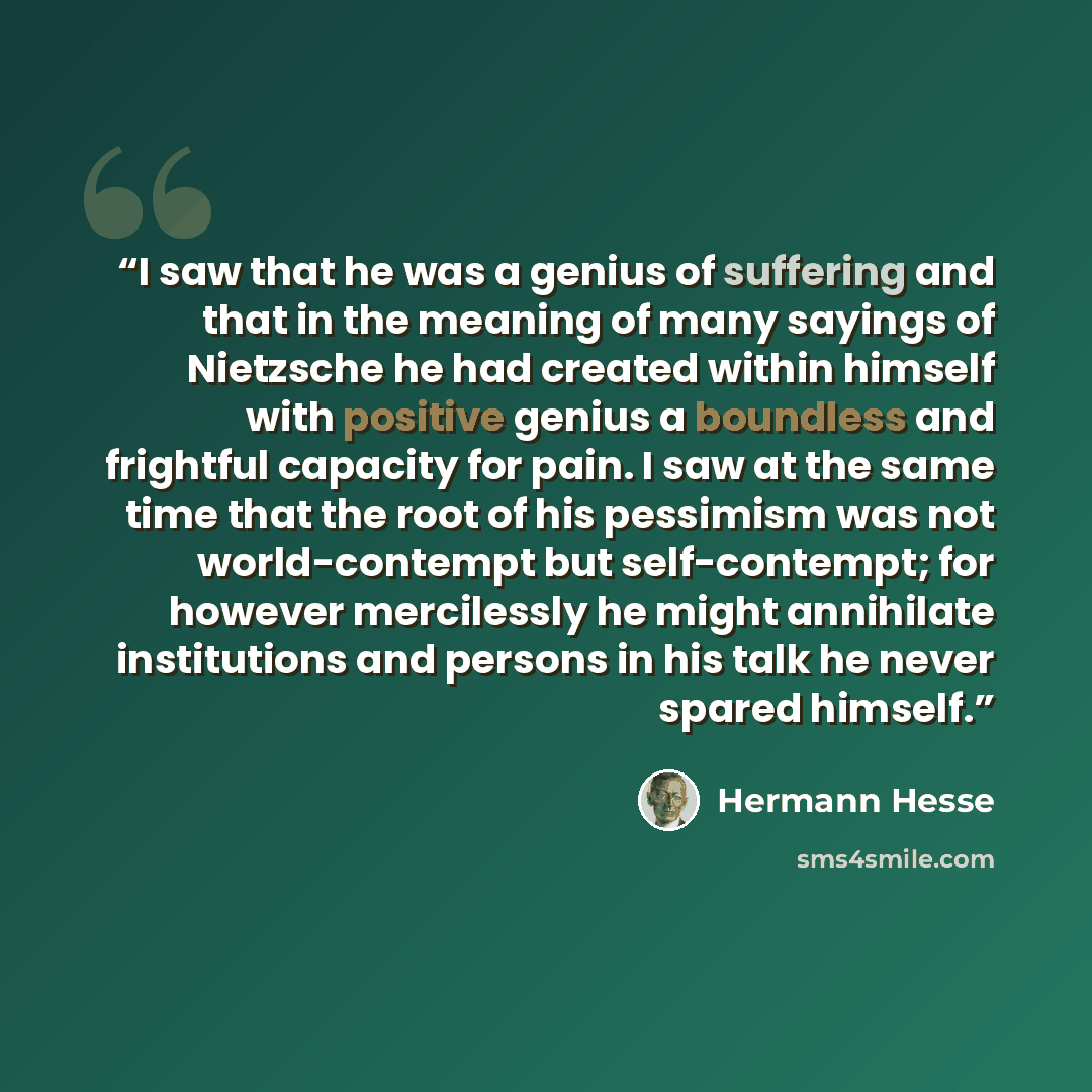 “I saw that he was a genius of suffering and that in the meaning of many sayings of Nietzsche he had created within himself with positive genius a boundless and frightful capacity for pain. I saw at the same time that the root of his pessimism was not world-contempt but self-contempt; for however…” quote by Hermann Hesse