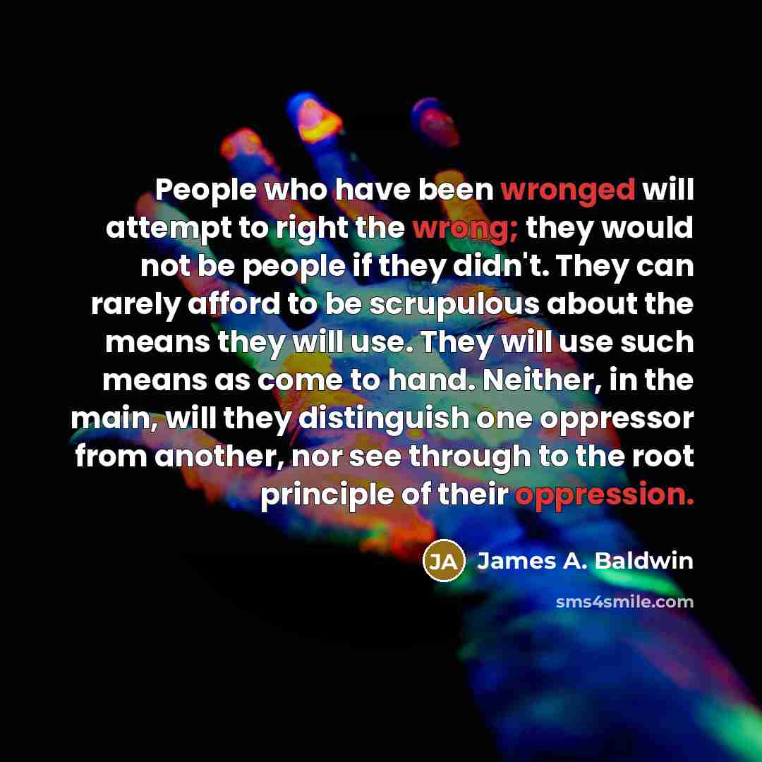 “People who have been wronged will attempt to right the wrong; they would not be people if they didn't. They can rarely afford to be scrupulous about the means they will use. They will use such means as come to hand. Neither, in the main, will they distinguish one oppressor from another, nor see…” quote by James A. Baldwin
