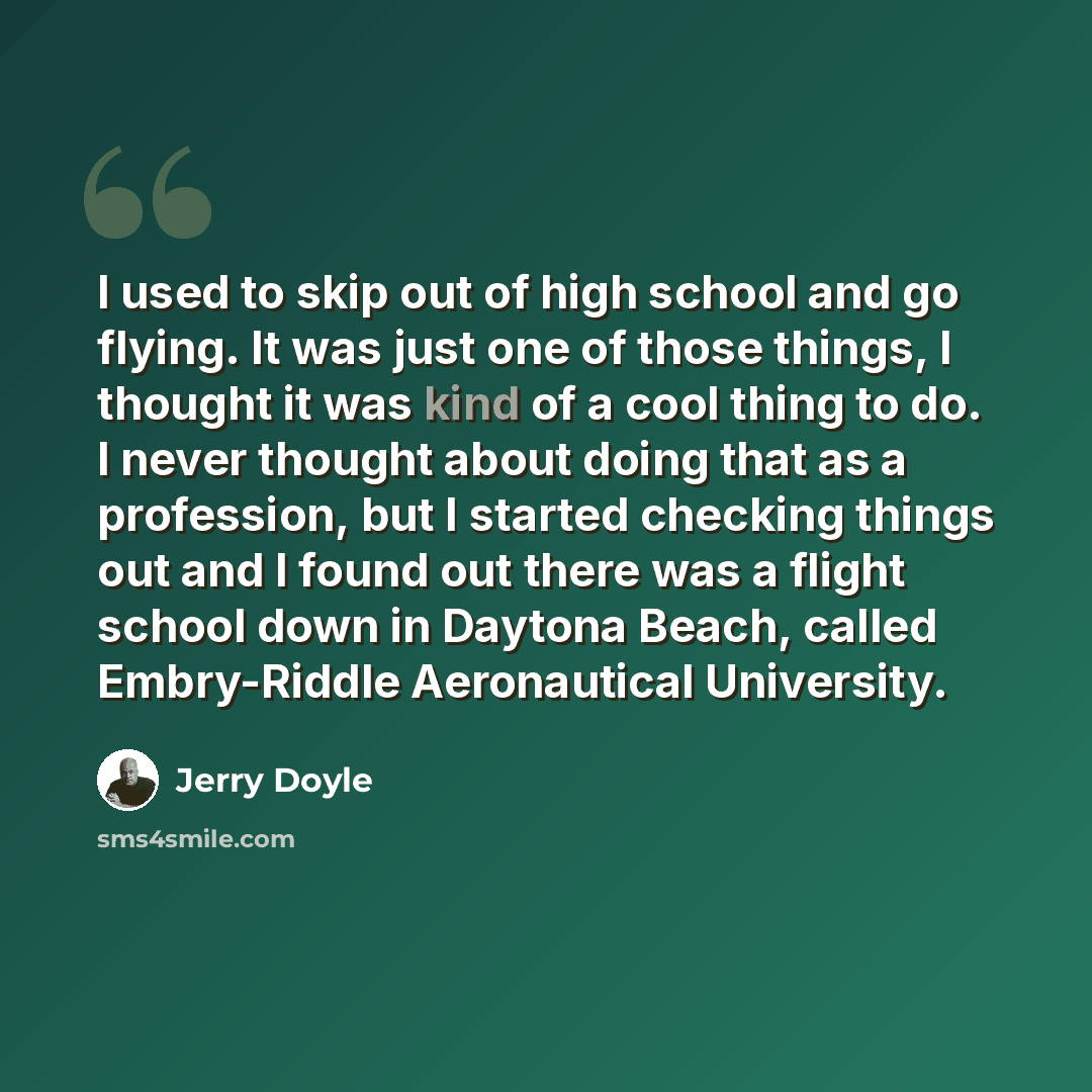 “I used to skip out of high school and go flying. It was just one of those things, I thought it was kind of a cool thing to do. I never thought about doing that as a profession, but I started checking things out and I found out there was a flight school down in Daytona Beach, called Embry-Riddle…” quote by Jerry Doyle