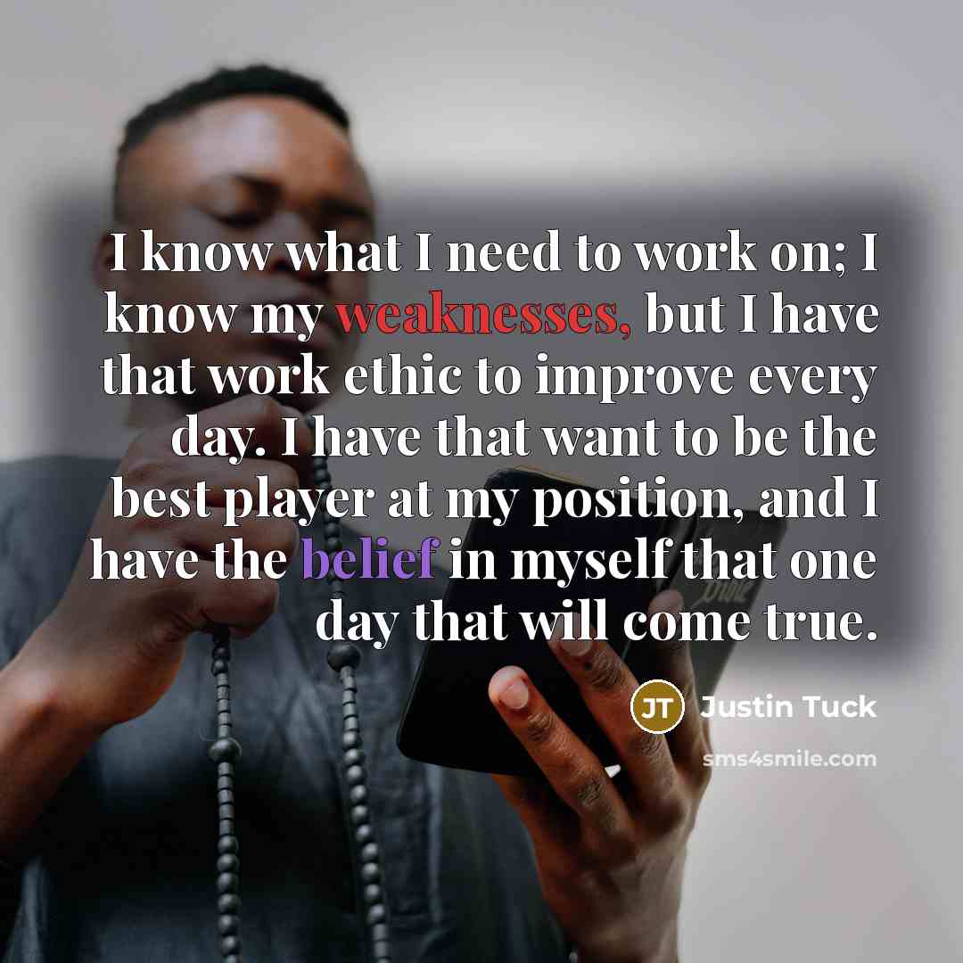 “I know what I need to work on; I know my weaknesses, but I have that work ethic to improve every day. I have that want to be the best player at my position, and I have the belief in myself that one day that will come true.” quote by Justin Tuck
