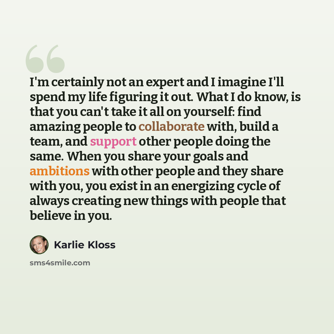 “I'm certainly not an expert and I imagine I'll spend my life figuring it out. What I do know, is that you can't take it all on yourself: find amazing people to collaborate with, build a team, and support other people doing the same. When you share your goals and ambitions with other people and…” quote by Karlie Kloss