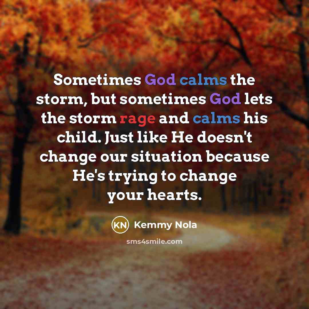 “Sometimes God calms the storm, but sometimes God lets the storm rage and calms his child. Just like He doesn't change our situation because He's trying to change your hearts.” quote by Kemmy Nola