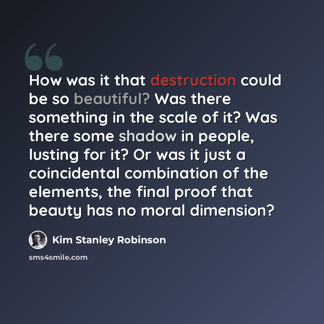 “How was it that destruction could be so beautiful? Was there something in the scale of it? Was there some shadow in people, lusting for it? Or was it just a coincidental combination of the elements, the final proof that beauty has no moral dimension?” quote by Kim Stanley Robinson
