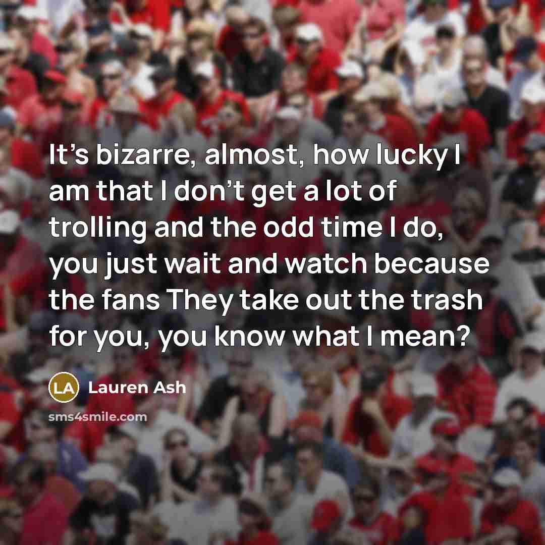 “It's bizarre, almost, how lucky I am that I don't get a lot of trolling and the odd time I do, you just wait and watch because the fans They take out the trash for you, you know what I mean?” quote by Lauren Ash