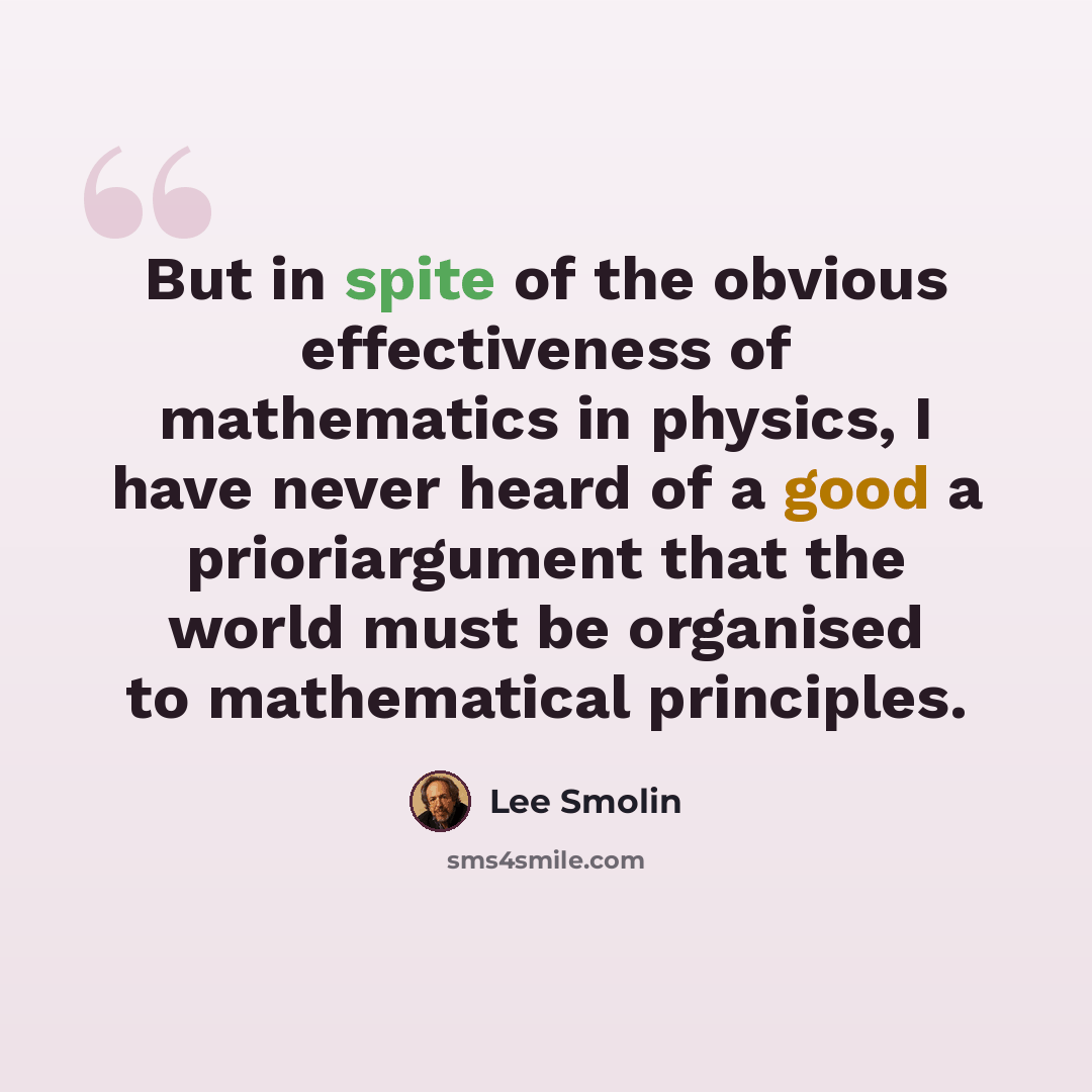 “But in spite of the obvious effectiveness of mathematics in physics, I have never heard of a good a prioriargument that the world must be organised to mathematical principles.” quote by Lee Smolin