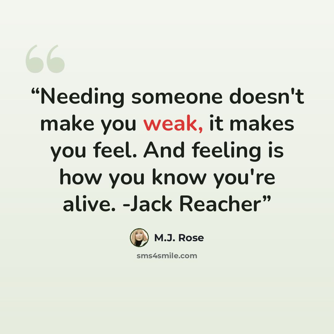 “Needing someone doesn't make you weak, it makes you feel. And feeling is how you know you're alive. -Jack Reacher” quote by M.J. Rose