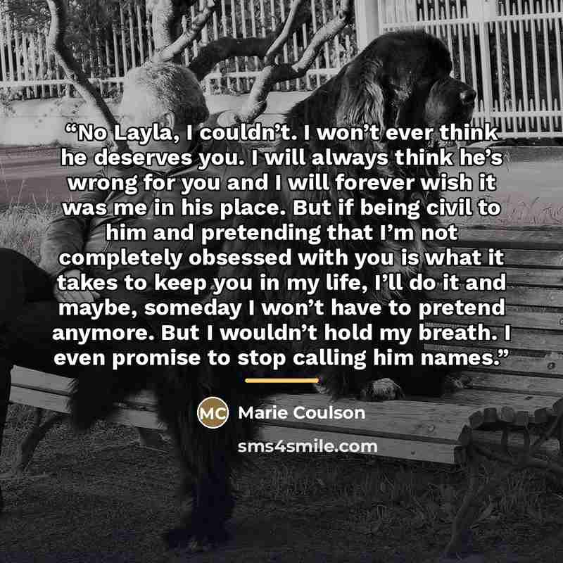 “No Layla, I couldn’t. I won’t ever think he deserves you. I will always think he’s wrong for you and I will forever wish it was me in his place. But if being civil to him and pretending that I’m not completely obsessed with you is what it takes to keep you in my life, I’ll do it and maybe, someday…” quote by Marie Coulson