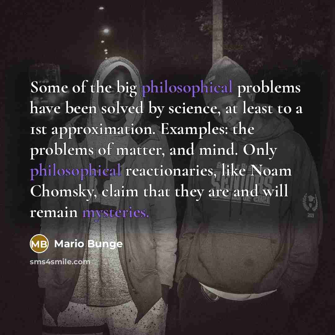 “Some of the big philosophical problems have been solved by science, at least to a 1st approximation. Examples: the problems of matter, and mind. Only philosophical reactionaries, like Noam Chomsky, claim that they are and will remain mysteries.” quote by Mario Bunge