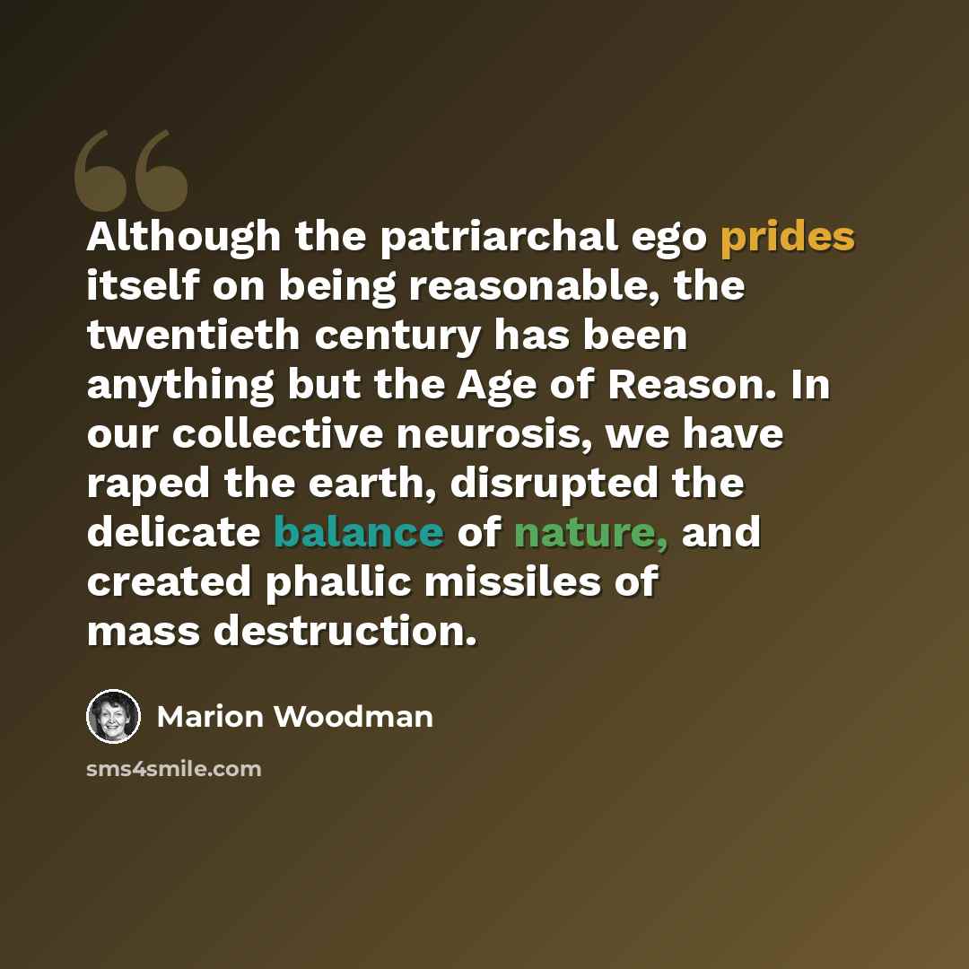 “Although the patriarchal ego prides itself on being reasonable, the twentieth century has been anything but the Age of Reason. In our collective neurosis, we have raped the earth, disrupted the delicate balance of nature, and created phallic missiles of mass destruction.” quote by Marion Woodman