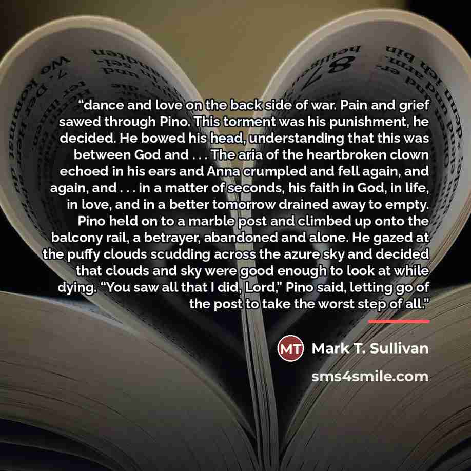 “dance and love on the back side of war. Pain and grief sawed through Pino. This torment was his punishment, he decided. He bowed his head, understanding that this was between God and . . . The aria of the heartbroken clown echoed in his ears and Anna crumpled and fell again, and again, and…” quote by Mark T. Sullivan