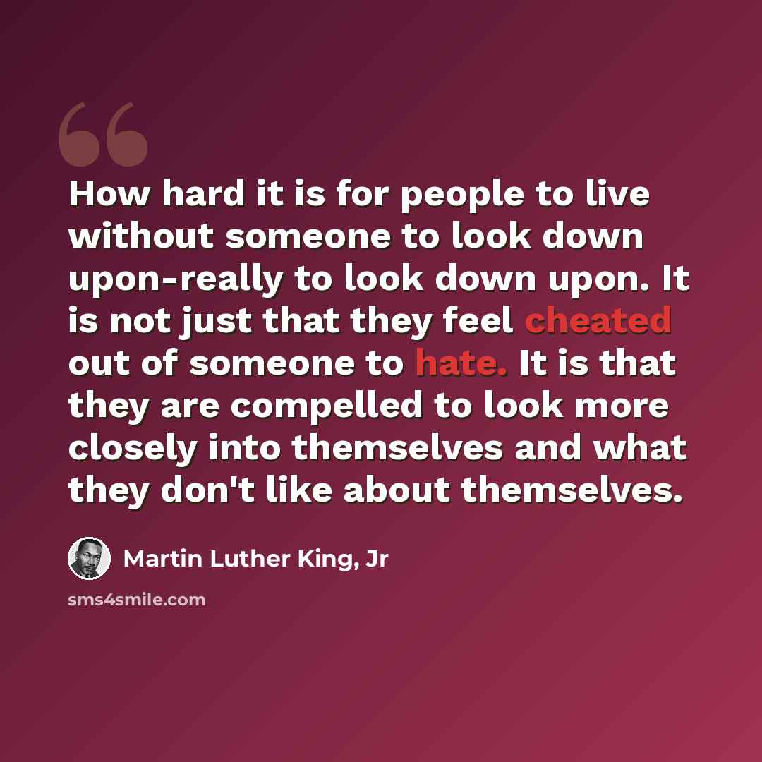 “How hard it is for people to live without someone to look down upon-really to look down upon. It is not just that they feel cheated out of someone to hate. It is that they are compelled to look more closely into themselves and what they don't like about themselves.” quote by Martin Luther King, Jr