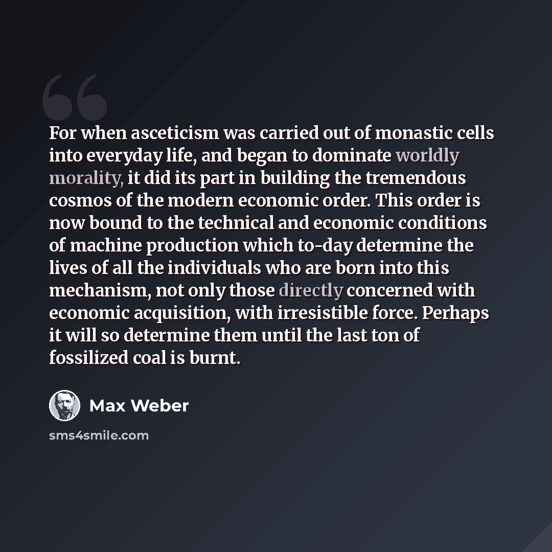 “For when asceticism was carried out of monastic cells into everyday life, and began to dominate worldly morality, it did its part in building the tremendous cosmos of the modern economic order. This order is now bound to the technical and economic conditions of machine production which to-day…” quote by Max Weber