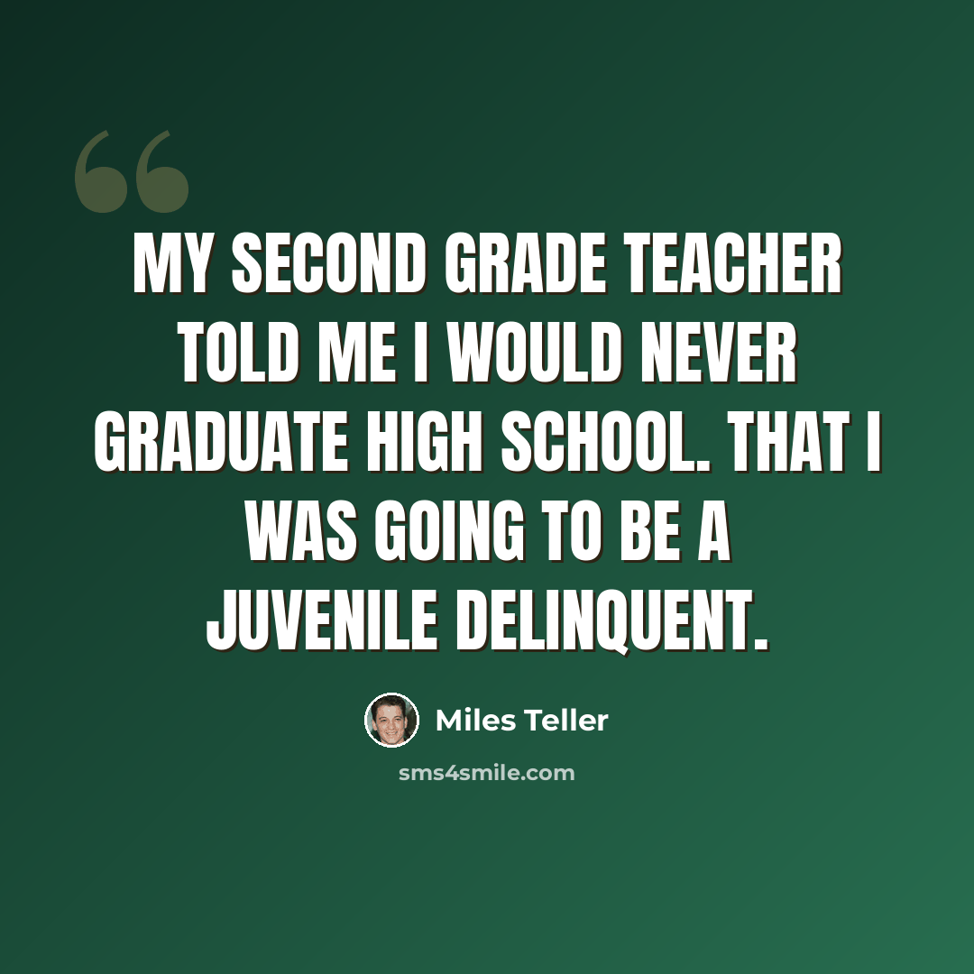 “My second grade teacher told me I would never graduate high school. That I was going to be a juvenile delinquent.” quote by Miles Teller