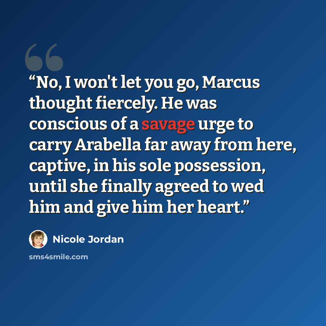 “No, I won't let you go, Marcus thought fiercely. He was conscious of a savage urge to carry Arabella far away from here, captive, in his sole possession, until she finally agreed to wed him and give him her heart.” quote by Nicole Jordan