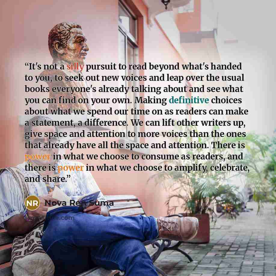 “It's not a silly pursuit to read beyond what's handed to you, to seek out new voices and leap over the usual books everyone's already talking about and see what you can find on your own. Making definitive choices about what we spend our time on as readers can make a statement, a difference. We can…” quote by Nova Ren Suma