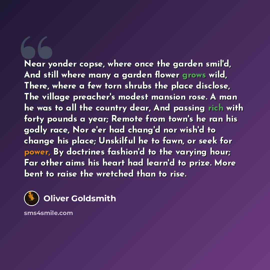 “Near yonder copse, where once the garden smil'd, And still where many a garden flower grows wild, There, where a few torn shrubs the place disclose, The village preacher's modest mansion rose. A man he was to all the country dear, And passing rich with forty pounds a year; Remote from town's he…” quote by Oliver Goldsmith