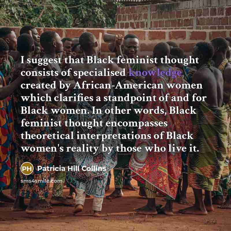 “I suggest that Black feminist thought consists of specialised knowledge created by African-American women which clarifies a standpoint of and for Black women. In other words, Black feminist thought encompasses theoretical interpretations of Black women's reality by those who live it.” quote by Patricia Hill Collins