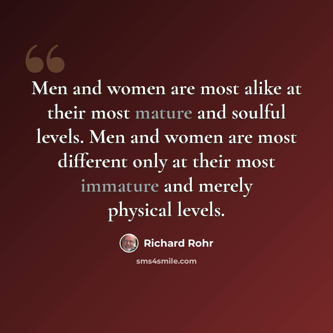 “Men and women are most alike at their most mature and soulful levels. Men and women are most different only at their most immature and merely physical levels.” quote by Richard Rohr