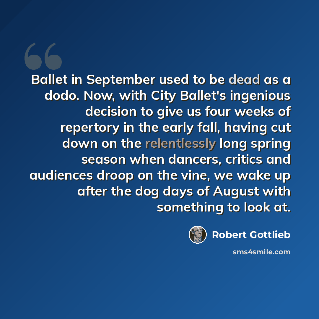 “Ballet in September used to be dead as a dodo. Now, with City Ballet's ingenious decision to give us four weeks of repertory in the early fall, having cut down on the relentlessly long spring season when dancers, critics and audiences droop on the vine, we wake up after the dog days of August with…” quote by Robert Gottlieb
