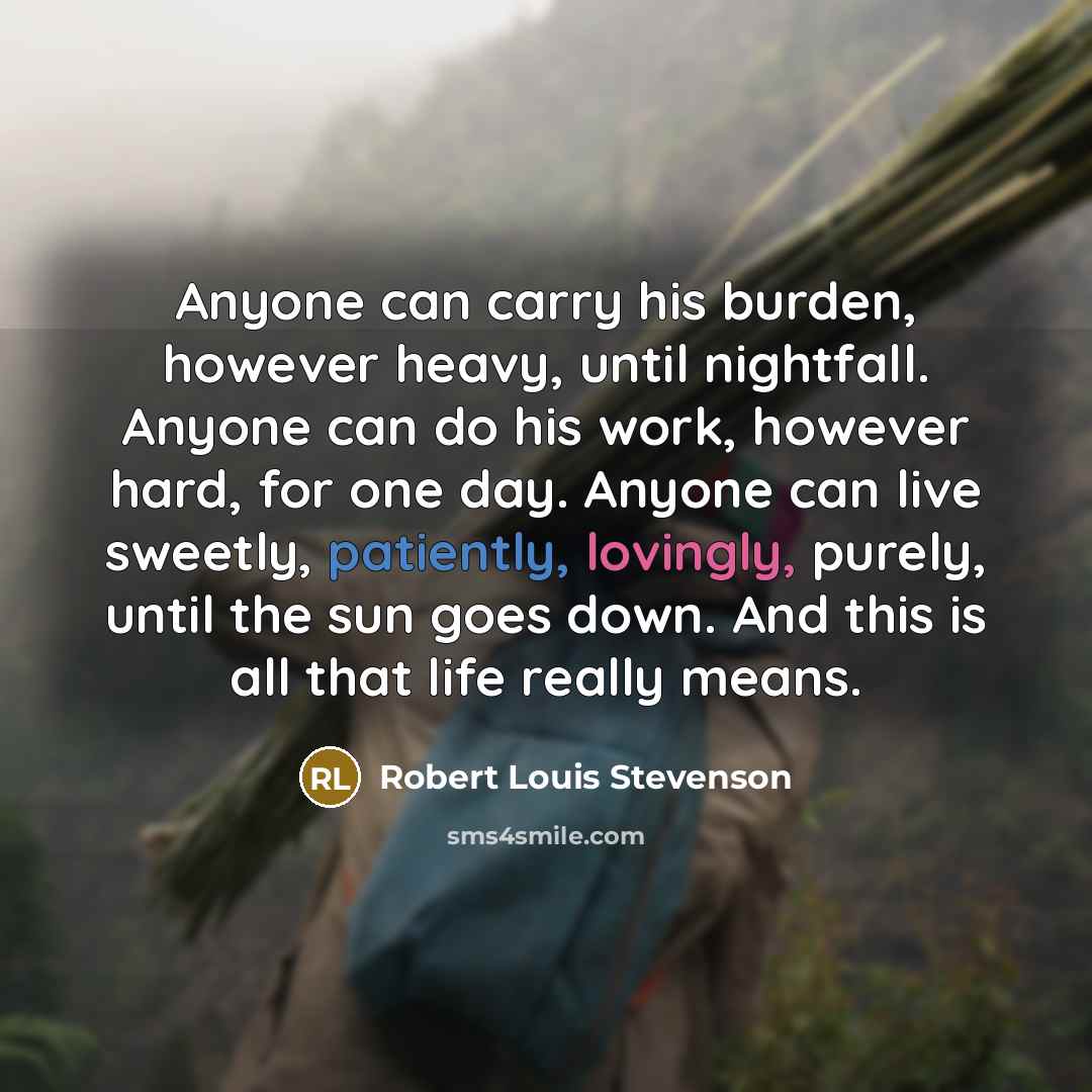 “Anyone can carry his burden, however heavy, until nightfall. Anyone can do his work, however hard, for one day. Anyone can live sweetly, patiently, lovingly, purely, until the sun goes down. And this is all that life really means.” quote by Robert Louis Stevenson
