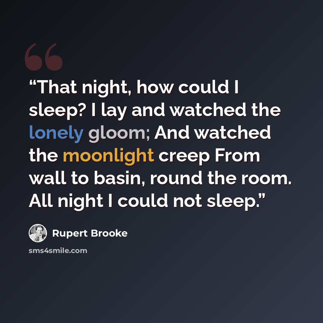 “That night, how could I sleep? I lay and watched the lonely gloom; And watched the moonlight creep From wall to basin, round the room. All night I could not sleep.” quote by Rupert Brooke