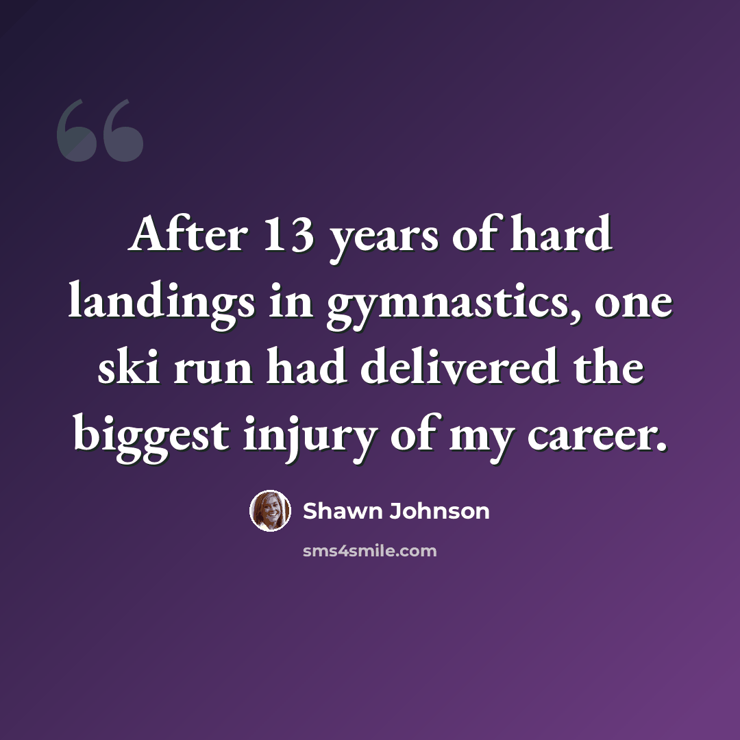 “After 13 years of hard landings in gymnastics, one ski run had delivered the biggest injury of my career.” quote by Shawn Johnson