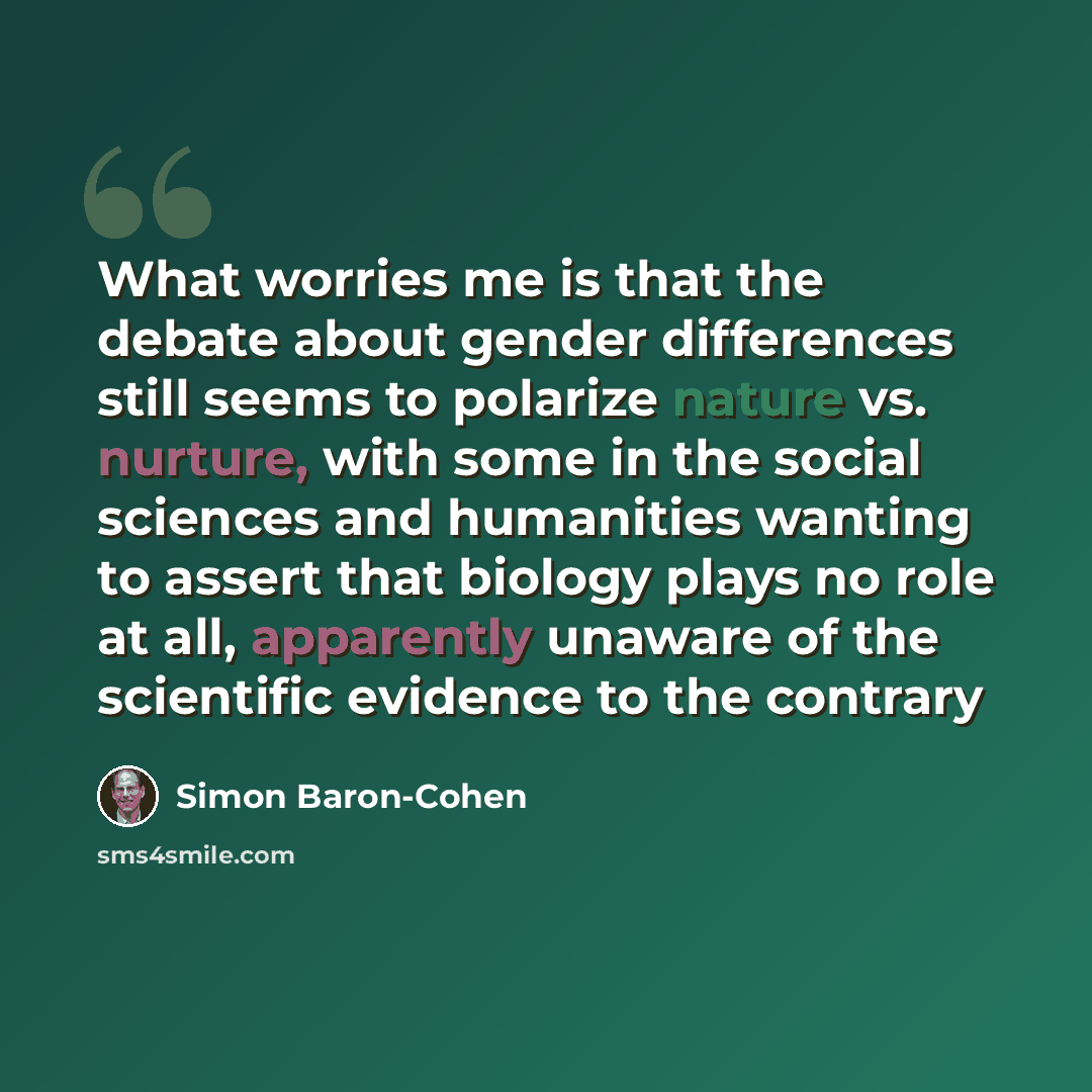 “What worries me is that the debate about gender differences still seems to polarize nature vs. nurture, with some in the social sciences and humanities wanting to assert that biology plays no role at all, apparently unaware of the scientific evidence to the contrary” quote by Simon Baron-Cohen