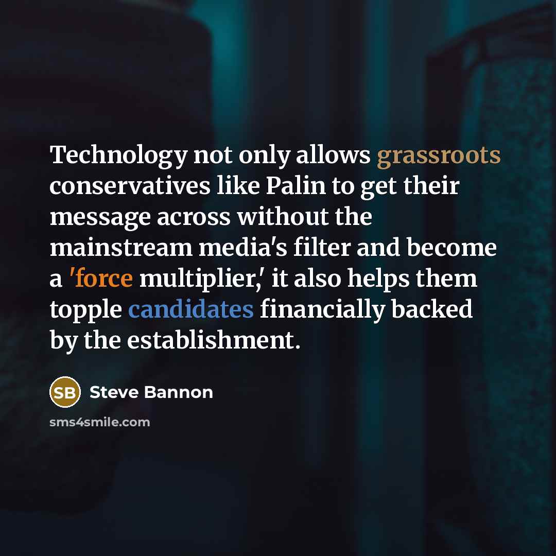 “Technology not only allows grassroots conservatives like Palin to get their message across without the mainstream media's filter and become a 'force multiplier,' it also helps them topple candidates financially backed by the establishment.” quote by Steve Bannon